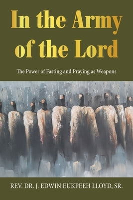 In the Army of the Lord: The Power of Fasting and Praying as Weapons by Lloyd, J. Edwin Eukpeeh, Sr.