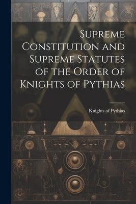 Supreme Constitution and Supreme Statutes of the Order of Knights of Pythias by Knights of Pythias
