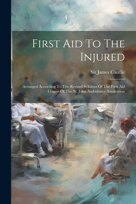 First Aid To The Injured: Arranged According To The Revised Syllabus Of The First Aid Course Of The St. John Ambulance Assoication by Cantlie, James
