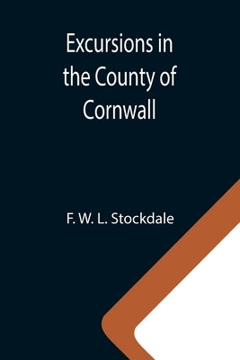 Excursions in the County of Cornwall; Comprising a Concise Historical and Topographical Delineation of the Principal Towns and Villages, Together With by W. L. Stockdale, F.