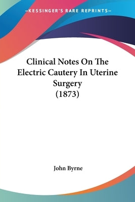 Clinical Notes On The Electric Cautery In Uterine Surgery (1873) by Byrne, John