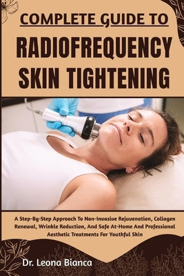 Complete Guide to Radiofrequency Skin Tightening: A Step-By-Step Approach To Non-Invasive Rejuvenation, Collagen Renewal, Wrinkle Reduction, And Safe by Bianca, Leona