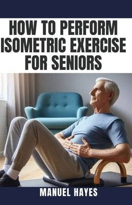 How to Perform Isometric Exercise for Seniors: Safe, Low Impact Strength Training for Older Adults by Hayes, Manuel