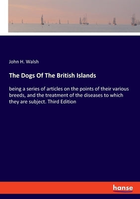 The Dogs Of The British Islands: being a series of articles on the points of their various breeds, and the treatment of the diseases to which they are by Walsh, John H.