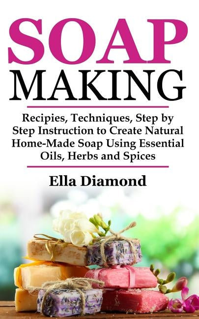 Soap Making: Recipies, Techniques, Step by Step Instruction to Create Natural Homemade Soap Using Essential Oils, Herbs and Spices by Diamond, Ella