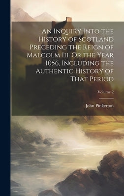 An Inquiry Into the History of Scotland Preceding the Reign of Malcolm Iii. Or the Year 1056, Including the Authentic History of That Period; Volume 2 by Pinkerton, John