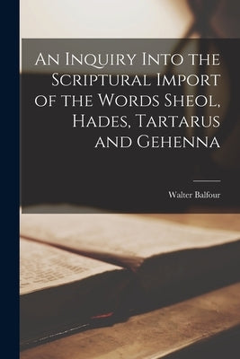 An Inquiry Into the Scriptural Import of the Words Sheol, Hades, Tartarus and Gehenna by Balfour, Walter