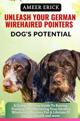 Unleash Your German Wirehaired Pointers Dog's Potential: A Comprehensive Guide To Raising, Training, And Nurturing Your German Wirehaired Pointers For by Erick, Ameer