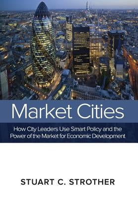Market Cities: How City Leaders Use Smart Policy and the Power of the Market for Economic Development by Strother, Stuart C.