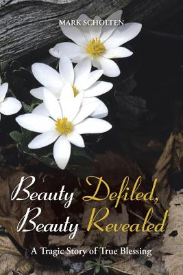 Beauty Defiled, Beauty Revealed: A Tragic Story of True Blessing by Scholten, Mark