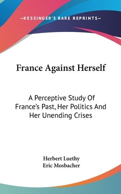 France Against Herself: A Perceptive Study Of France's Past, Her Politics And Her Unending Crises by Luethy, Herbert