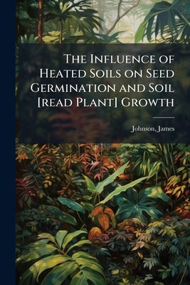 The Influence of Heated Soils on Seed Germination and Soil [read Plant] Growth by Johnson, James 1886- [From Old Catalog]