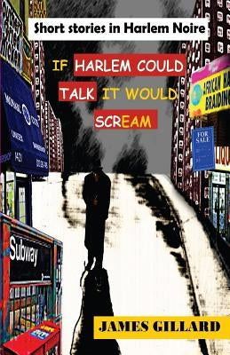 If Harlem Could Talk It would Scream: Short Stories in Harlem Noire by Gillard, James a.