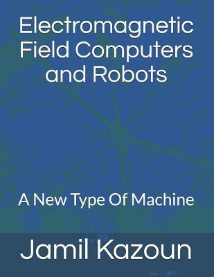 Electromagnetic Field Computers and Robots: A New Type Of Machine by Kazoun, Jamil