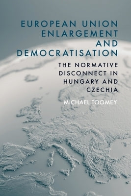 European Union Enlargement and Democratisation: The Normative Disconnect in Hungary and Czechia by Toomey, Michael