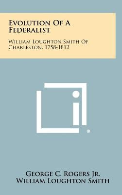 Evolution Of A Federalist: William Loughton Smith Of Charleston, 1758-1812 by Rogers Jr, George C.