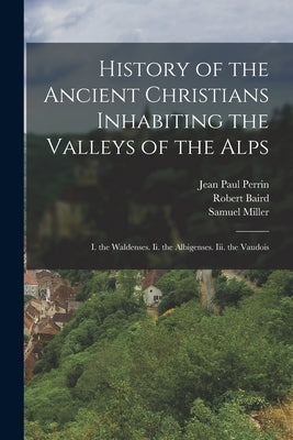 History of the Ancient Christians Inhabiting the Valleys of the Alps: I. the Waldenses. Ii. the Albigenses. Iii. the Vaudois by Miller, Samuel