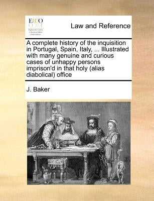 A complete history of the inquisition in Portugal, Spain, Italy, ... Illustrated with many genuine and curious cases of unhappy persons imprison'd in by Baker, J.