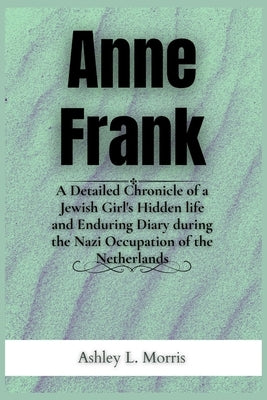 Anne Frank: A Detailed Chronicle of a Jewish Girl's Hidden life and Enduring Diary during the Nazi Occupation of the Netherlands by Morris, Ashley L.