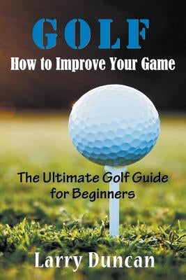 Golf: How to Improve Your Game: The Ultimate Golf Guide for Beginners by Duncan, Larry
