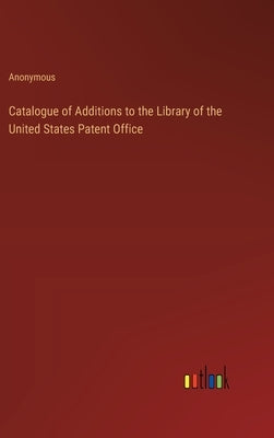 Catalogue of Additions to the Library of the United States Patent Office by Anonymous