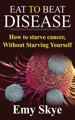 Eat to Beat Disease: How to Starve Cancer, Without Starving Yourself by Skye, Emy