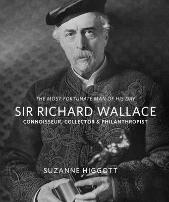 Sir Richard Wallace: 'The Most Fortunate Man of His Day': Connoisseur, Collector & Philanthropist by Higgott, Suzanne