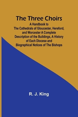 The Three Choirs: A Handbook to the Cathedrals of Gloucester, Hereford, and Worcester A Complete Description of the Buildings, a History of Each Dioce by King, R. J.