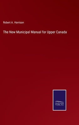 The New Municipal Manual for Upper Canada by Harrison, Robert A.