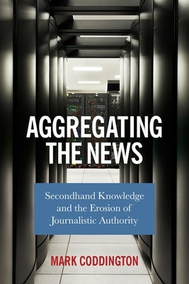Aggregating the News: Secondhand Knowledge and the Erosion of Journalistic Authority by Coddington, Mark