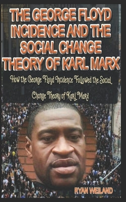 The George Floyd Incidence and the Social Change Theory of Karl Marx: How the George Floyd Incidence Followed the Social Change Theory of Karl Marx by Weiland, Ryan