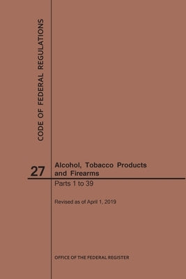 Code of Federal Regulations Title 27, Alcohol, Tobacco Products and Firearms, Parts 1-39, 2019 by Nara