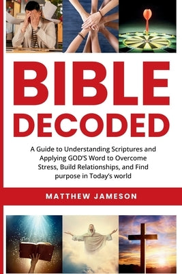 Bible Decoded: A Guide to Understanding scriptures and Applying GOD'S Word to Overcome Stress, Build Relationships, and Find purpose in Today's world by Jameson, Matthew