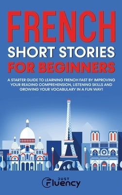 French Short Stories for Beginners: A Starter Guide to Learning French Fast by Improving Your Reading Comprehension, Listening Skills and Growing Your by Fluency, Just
