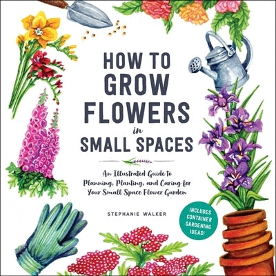 How to Grow Flowers in Small Spaces: An Illustrated Guide to Planning, Planting, and Caring for Your Small Space Flower Garden by Walker, Stephanie