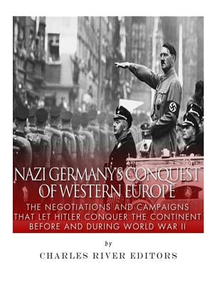 Nazi Germany's Conquest of Western Europe: The Negotiations and Campaigns that Let Hitler Conquer the Continent Before and During World War II by Charles River