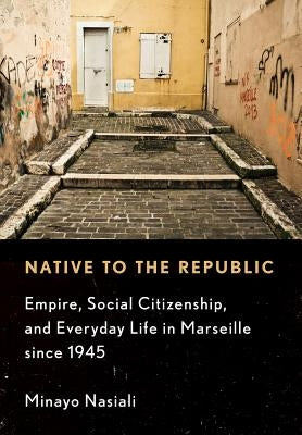 Native to the Republic: Empire, Social Citizenship, and Everyday Life in Marseille Since 1945 by Nasiali, Minayo