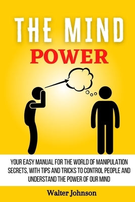 The Mind Power: Your Easy Manual For The World of Manipulation Secrets, With Tips and Tricks To Control People And Understand the Power Of Our Mind by Johnson, Walter