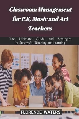 Classroom Management for P.E, Music and Art Teachers: The Ultimate Guide and Strategies for Successful Teaching and Learning by Waters, Florence