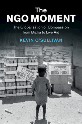 The Ngo Moment: The Globalisation of Compassion from Biafra to Live Aid by O'Sullivan, Kevin