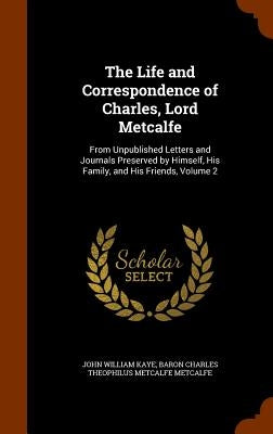 The Life and Correspondence of Charles, Lord Metcalfe: From Unpublished Letters and Journals Preserved by Himself, His Family, and His Friends, Volume by Kaye, John William