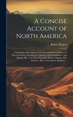 A Concise Account of North America: Containing a Description of the Several British Colonies on That Continent, Including the Islands of Newfoundland, by Rogers, Robert 1731-1795