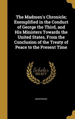 The Madmen's Chronicle; Exemplified in the Conduct of George the Third, and His Ministers Towards the United States, From the Conclusion of the Treaty by Anonymous