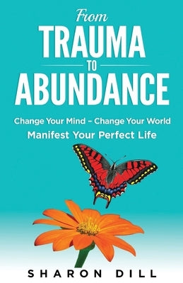 From Trauma To Abundance: Change Your Mind - Change Your World - Manifest Your Perfect Life by Dill, Sharon