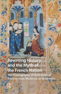 Rewriting History and the Myth of the French Nation: The Hagiography of Radegund of Poitiers from Medieval to Modernity by Rudolph, Anna Katharina