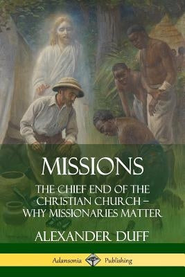 Missions: The Chief End of the Christian Church - Why Missionaries Matter by Duff, Alexander