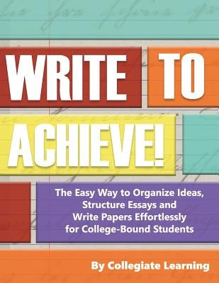 Write to Achieve!: The Easy Way to Organize Ideas, Structure Essays and Write Papers Effortlessly for College-Bound Students by Learning, Collegiate