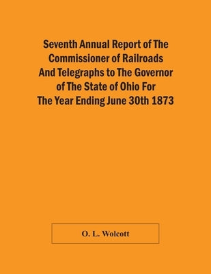 Seventh Annual Report Of The Commissioner Of Railroads And Telegraphs To The Governor Of The State Of Ohio For The Year Ending June 30Th 1873 by L. Wolcott, O.