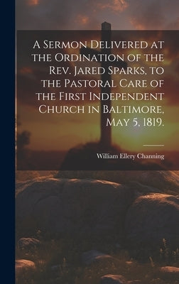 A Sermon Delivered at the Ordination of the Rev. Jared Sparks, to the Pastoral Care of the First Independent Church in Baltimore, May 5, 1819. by Channing, William Ellery
