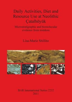 Daily Activities, Diet and Resource Use at Neolithic Çatalhöyük: Microstratigraphic and biomolecular evidence from middens by Shillito, Lisa-Marie
